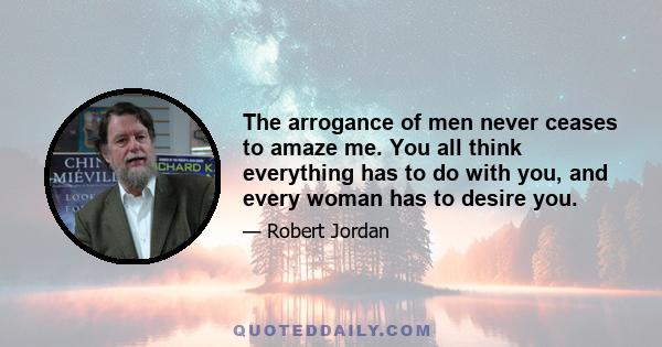 The arrogance of men never ceases to amaze me. You all think everything has to do with you, and every woman has to desire you.