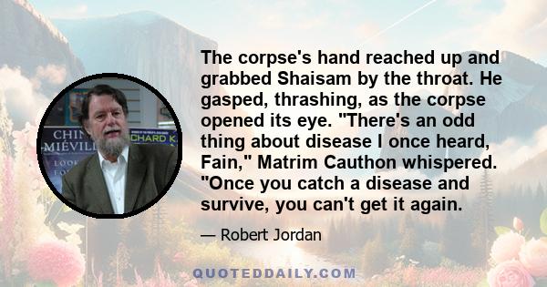 The corpse's hand reached up and grabbed Shaisam by the throat. He gasped, thrashing, as the corpse opened its eye. There's an odd thing about disease I once heard, Fain, Matrim Cauthon whispered. Once you catch a