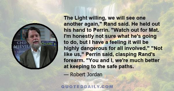 The Light willing, we will see one another again, Rand said. He held out his hand to Perrin. Watch out for Mat. I'm honestly not sure what he's going to do, but I have a feeling it will be highly dangerous for all