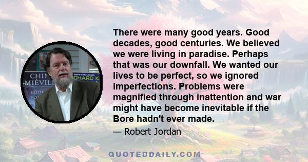 There were many good years. Good decades, good centuries. We believed we were living in paradise. Perhaps that was our downfall. We wanted our lives to be perfect, so we ignored imperfections. Problems were magnified