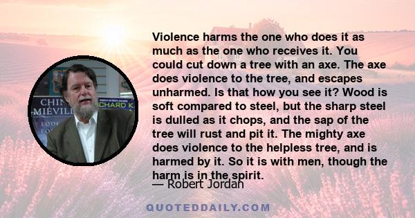 Violence harms the one who does it as much as the one who receives it. You could cut down a tree with an axe. The axe does violence to the tree, and escapes unharmed. Is that how you see it? Wood is soft compared to