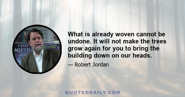 What is already woven cannot be undone. It will not make the trees grow again for you to bring the building down on our heads.