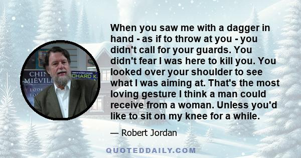 When you saw me with a dagger in hand - as if to throw at you - you didn't call for your guards. You didn't fear I was here to kill you. You looked over your shoulder to see what I was aiming at. That's the most loving