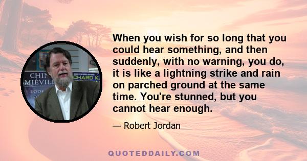 When you wish for so long that you could hear something, and then suddenly, with no warning, you do, it is like a lightning strike and rain on parched ground at the same time. You're stunned, but you cannot hear enough.