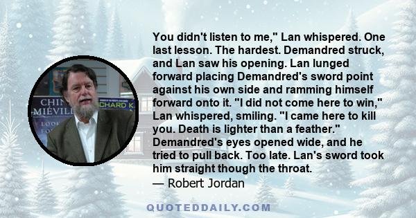 You didn't listen to me, Lan whispered. One last lesson. The hardest. Demandred struck, and Lan saw his opening. Lan lunged forward placing Demandred's sword point against his own side and ramming himself forward onto