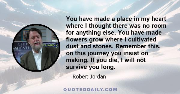 You have made a place in my heart where I thought there was no room for anything else. You have made flowers grow where I cultivated dust and stones. Remember this, on this journey you insist on making. If you die, I