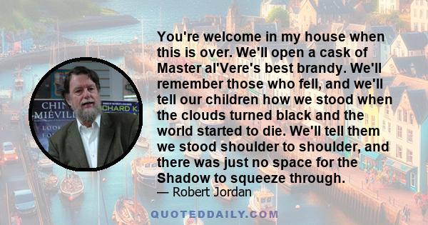 You're welcome in my house when this is over. We'll open a cask of Master al'Vere's best brandy. We'll remember those who fell, and we'll tell our children how we stood when the clouds turned black and the world started 