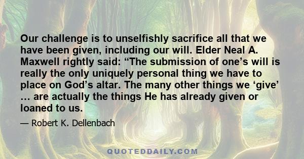 Our challenge is to unselfishly sacrifice all that we have been given, including our will. Elder Neal A. Maxwell rightly said: “The submission of one’s will is really the only uniquely personal thing we have to place on 