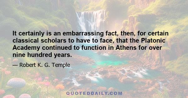 It certainly is an embarrassing fact, then, for certain classical scholars to have to face, that the Platonic Academy continued to function in Athens for over nine hundred years.