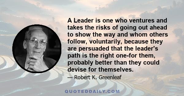 A Leader is one who ventures and takes the risks of going out ahead to show the way and whom others follow, voluntarily, because they are persuaded that the leader's path is the right one-for them, probably better than