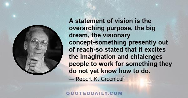 A statement of vision is the overarching purpose, the big dream, the visionary concept-something presently out of reach-so stated that it excites the imagination and chlalenges people to work for something they do not