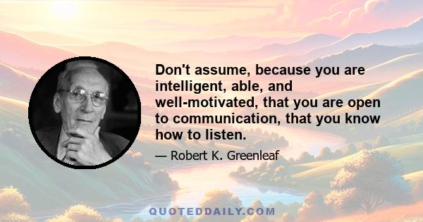 Don't assume, because you are intelligent, able, and well-motivated, that you are open to communication, that you know how to listen.