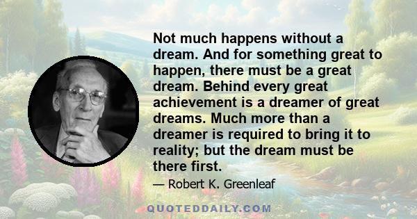 Not much happens without a dream. And for something great to happen, there must be a great dream. Behind every great achievement is a dreamer of great dreams. Much more than a dreamer is required to bring it to reality; 