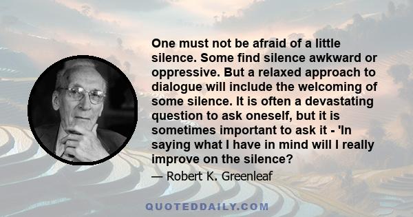 One must not be afraid of a little silence. Some find silence awkward or oppressive. But a relaxed approach to dialogue will include the welcoming of some silence. It is often a devastating question to ask oneself, but