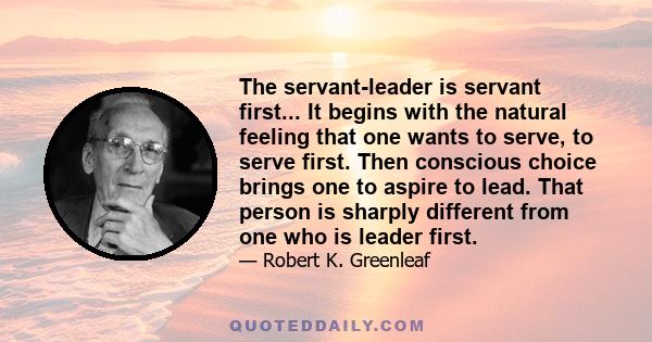 The servant-leader is servant first... It begins with the natural feeling that one wants to serve, to serve first. Then conscious choice brings one to aspire to lead. That person is sharply different from one who is