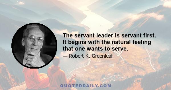 The servant leader is servant first. It begins with the natural feeling that one wants to serve.