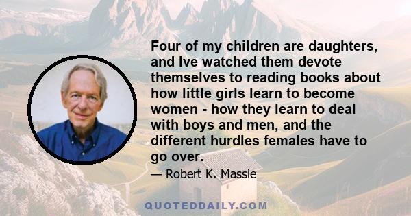 Four of my children are daughters, and Ive watched them devote themselves to reading books about how little girls learn to become women - how they learn to deal with boys and men, and the different hurdles females have