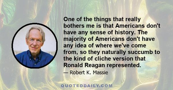 One of the things that really bothers me is that Americans don't have any sense of history. The majority of Americans don't have any idea of where we've come from, so they naturally succumb to the kind of cliche version 