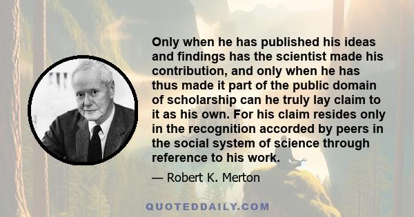 Only when he has published his ideas and findings has the scientist made his contribution, and only when he has thus made it part of the public domain of scholarship can he truly lay claim to it as his own. For his