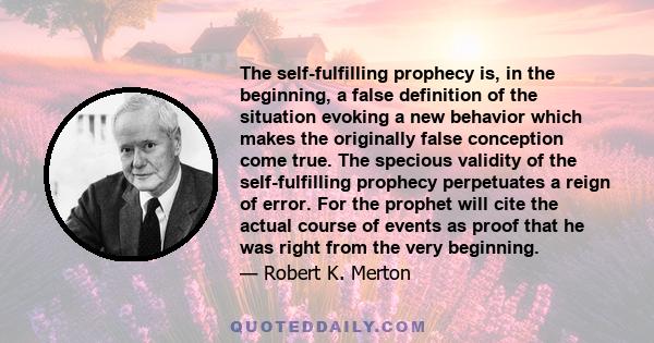 The self-fulfilling prophecy is, in the beginning, a false definition of the situation evoking a new behavior which makes the originally false conception come true. The specious validity of the self-fulfilling prophecy