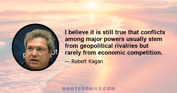 I believe it is still true that conflicts among major powers usually stem from geopolitical rivalries but rarely from economic competition.