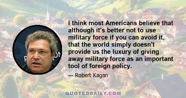 I think most Americans believe that although it's better not to use military force if you can avoid it, that the world simply doesn't provide us the luxury of giving away military force as an important tool of foreign