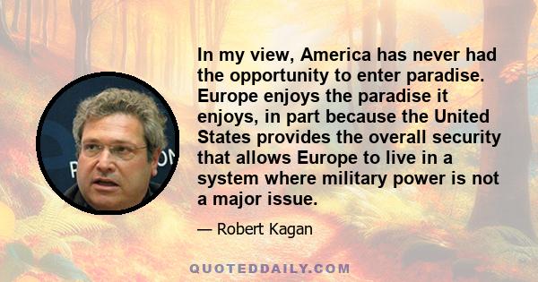 In my view, America has never had the opportunity to enter paradise. Europe enjoys the paradise it enjoys, in part because the United States provides the overall security that allows Europe to live in a system where