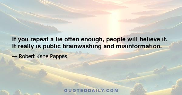 If you repeat a lie often enough, people will believe it. It really is public brainwashing and misinformation.