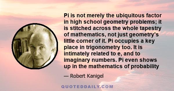 Pi is not merely the ubiquitous factor in high school geometry problems; it is stitched across the whole tapestry of mathematics, not just geometry's little corner of it. Pi occupies a key place in trigonometry too. It