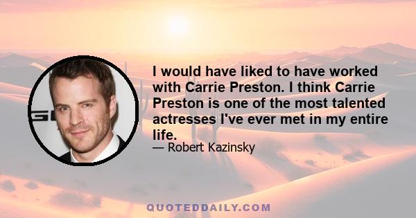 I would have liked to have worked with Carrie Preston. I think Carrie Preston is one of the most talented actresses I've ever met in my entire life.