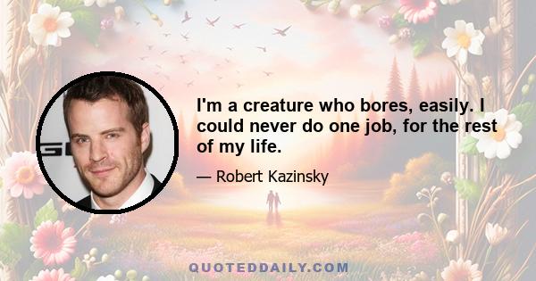 I'm a creature who bores, easily. I could never do one job, for the rest of my life.