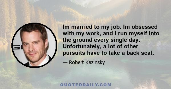 Im married to my job. Im obsessed with my work, and I run myself into the ground every single day. Unfortunately, a lot of other pursuits have to take a back seat.