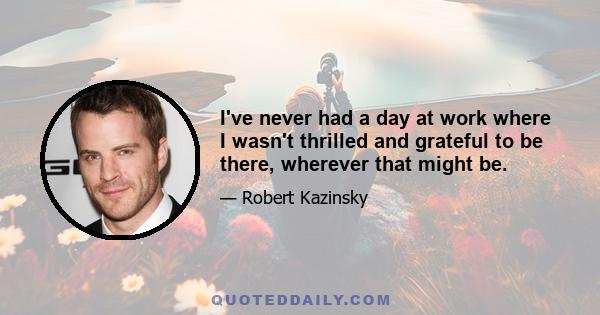 I've never had a day at work where I wasn't thrilled and grateful to be there, wherever that might be.