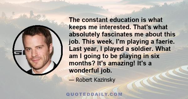 The constant education is what keeps me interested. That's what absolutely fascinates me about this job. This week, I'm playing a faerie. Last year, I played a soldier. What am I going to be playing in six months? It's