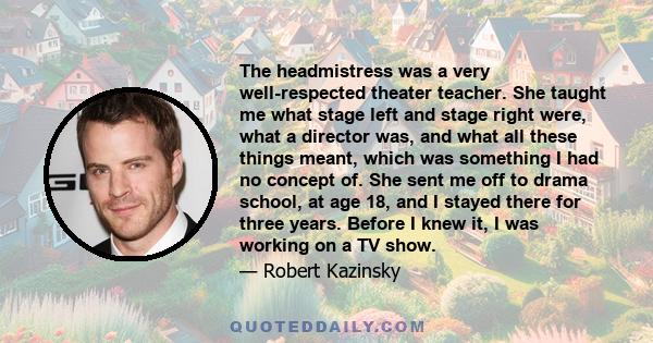 The headmistress was a very well-respected theater teacher. She taught me what stage left and stage right were, what a director was, and what all these things meant, which was something I had no concept of. She sent me