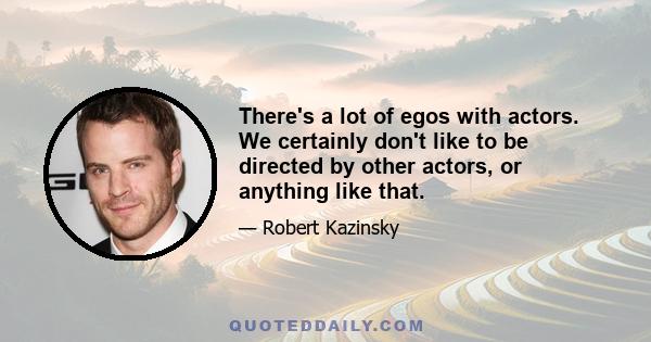 There's a lot of egos with actors. We certainly don't like to be directed by other actors, or anything like that.