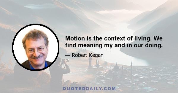 Motion is the context of living. We find meaning my and in our doing.