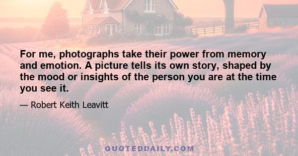 For me, photographs take their power from memory and emotion. A picture tells its own story, shaped by the mood or insights of the person you are at the time you see it.