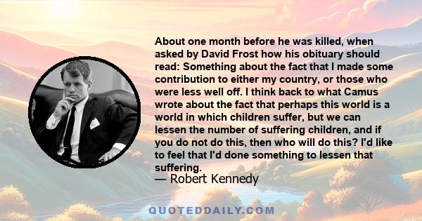 About one month before he was killed, when asked by David Frost how his obituary should read: Something about the fact that I made some contribution to either my country, or those who were less well off. I think back to 