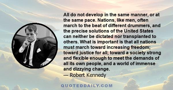 All do not develop in the same manner, or at the same pace. Nations, like men, often march to the beat of different drummers, and the precise solutions of the United States can neither be dictated nor transplanted to