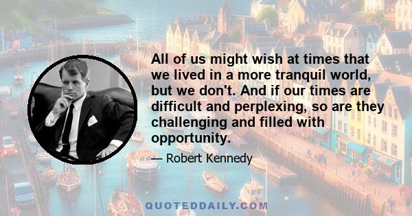 All of us might wish at times that we lived in a more tranquil world, but we don't. And if our times are difficult and perplexing, so are they challenging and filled with opportunity.