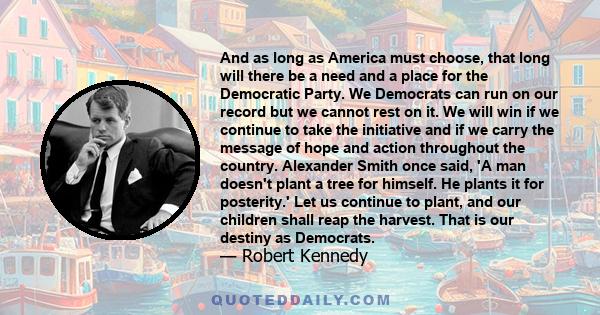 And as long as America must choose, that long will there be a need and a place for the Democratic Party. We Democrats can run on our record but we cannot rest on it. We will win if we continue to take the initiative and 