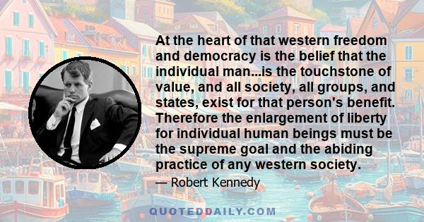 At the heart of that western freedom and democracy is the belief that the individual man...is the touchstone of value, and all society, all groups, and states, exist for that person's benefit. Therefore the enlargement