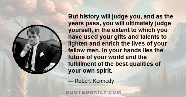 But history will judge you, and as the years pass, you will ultimately judge yourself, in the extent to which you have used your gifts and talents to lighten and enrich the lives of your fellow men. In your hands lies