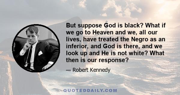 But suppose God is black? What if we go to Heaven and we, all our lives, have treated the Negro as an inferior, and God is there, and we look up and He is not white? What then is our response?