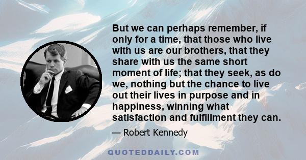 But we can perhaps remember, if only for a time, that those who live with us are our brothers, that they share with us the same short moment of life; that they seek, as do we, nothing but the chance to live out their