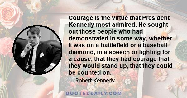 Courage is the virtue that President Kennedy most admired. He sought out those people who had demonstrated in some way, whether it was on a battlefield or a baseball diamond, in a speech or fighting for a cause, that