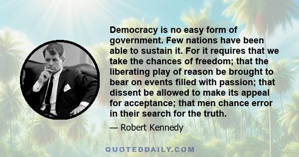 Democracy is no easy form of government. Few nations have been able to sustain it. For it requires that we take the chances of freedom; that the liberating play of reason be brought to bear on events filled with