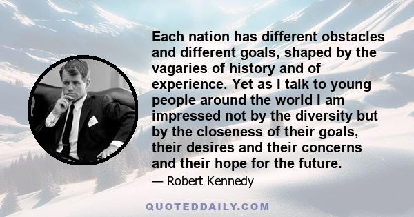 Each nation has different obstacles and different goals, shaped by the vagaries of history and of experience. Yet as I talk to young people around the world I am impressed not by the diversity but by the closeness of