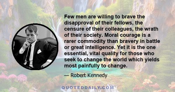 Few men are willing to brave the disapproval of their fellows, the censure of their colleagues, the wrath of their society. Moral courage is a rarer commodity than bravery in battle or great intelligence. Yet it is the